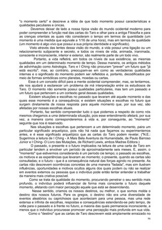 "o momento certo" e descreve a idéia de que todo momento possui características e
qualidades peculiares e únicas.
         Devemos deixar de lado a nossa típica visão do mundo ocidental moderno para
poder compreender a função real das cartas do Taro e olhar para a antiga Filosofia e para
as crenças orientais as quais não consideram o tempo em termos de quantidade (um
momento é uma medida que equivale a 1/16 de uma hora), mas em termos de qualidade
(um momento é algo vivo que possui a sua própria identidade e significado).
        Visto através das lentes dessa visão do mundo, a vida possui uma ligação ou um
relacionamento subjacente e secreto, e todos os níveis de vida, animada, inanimada,
consciente e inconsciente, interior e exterior, são realmente parte de um todo vivo.
           Portanto, a vida refletirá, em todos os níveis de sua existência, as mesmas
qualidades em um determinado momento de tempo. Dessa maneira, os antigos métodos
de adivinhação como Astrologia, Taro e I Ching não procuram "prever" um futuro que "já
está escrito", mas, ao contrário, preocupam-se em como as verdadeiras qualidades
internas e o significado do momento podem ser refletidos e, portanto, decodificados por
meio de formas simbólicas como planetas, moedas ou cartas.
       Esse é um conceito difícil para a mente ocidental compreender, mas, se tentarmos,
ele nos ajudará a esclarecer um problema de má interpretação entre os estudiosos de
Taro. O momento não somente possui qualidades particulares, mas tem um passado e
um futuro que pertencem a um contexto geral dessas qualidades.
       Existem situações e escolhas no passado que levaram até aquele momento e das
quais esse momento é a consequência; e existem situações e escolhas no futuro que
surgem diretamente de nossa resposta para aquele momento que, por sua vez, são
afetadas por nossas escolhas atuais.
        Portanto, faz sentido compreender tudo o que podemos a respeito de como nós
mesmos chegamos a uma determinada situação, pois esse entendimento afetará, por sua
vez, a maneira como corresponderemos à vida e, por conseguinte, ao "momento"
seguinte que nos é reservado.
        Nas situações e escolhas que pertencem a um determinado momento, paira um
particular significado arquetípico, pois não há nada que façamos ou experimentemos
antes, e é esse significado arquetípico que as cartas do Taro podem revelar. ("N.E.:
Sugerimos a leitura de I Ching - A Mais Bela Aventura da Humanidade, de Paulo Barroso
Júnior e I Ching- O Livro das Mutações, de Richard Lewis, ambos Madras Editora.)
         O passado, o presente e o futuro implicados na leitura de uma carta de Taro em
particular tendem a envolver um período de aproximadamente seis meses. E, assim, o
"momento" que estivermos considerando é um período cie tempo; o passado as escolhas,
os motivos e as experiências que levaram ao momento; o presente, quando as cartas são
consultadas; e o futuro - que é a consequência natural das forças agindo no presente. As
cartas não descrevem ocorrências concretas de uma maneira "fadada", mas sim ilustram
influências, oportunidades e motivos ocultos alguns dos quais podem ou não se realizar
em eventos externos ou pessoas que o indivíduo pode então tentar entender e trabalhar
da maneira mais criativa possível.
       Como se trata da qualidade do momento, procurando penetrar o seu sentido mais
profundo, o indivíduo poderá influenciar de forma mais consciente o futuro daquele
momento, afetando com maior percepção aquele que está se desenrolando.
          Nesse sentido, criamos os nossos destinos, ou melhor, o que somos molda o
destino dos nossos futuros. Para os gregos, o destino não era uma diversidade de
eventos aleatórios ou caprichosos que aconteciam para uma pessoa, mas uma rede
extensa e infinita de escolhas, respostas e consequências estendendo-se pelo tempo, de
volta para o passado e à frente no futuro, a maioria das quais permanecia inconsciente, a
menos que o indivíduo procurasse promover uma percepção mais profunda em sua vida.
       Como o "destino" que as cartas de Taro descrevem está amplamente enraizado no
                                                                                       96
 