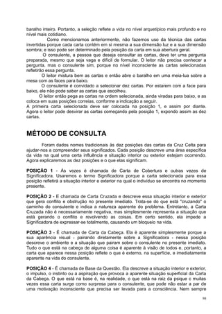 baralho inteiro. Portanto, a seleção reflete a vida no nível arquetípico mais profundo e no
nível mais cotidiano.
            Como mencionamos anteriormente, não fazemos uso da técnica das cartas
invertidas porque cada carta contém em si mesma a sua dimensão luz e a sua dimensão
sombra; e isso pode ser determinado pela posição da carta em sua abertura geral.
          O consulente, a pessoa que deseja consultar as cartas, deve ter uma pergunta
preparada, mesmo que seja vaga e difícil de formular. O leitor não precisa conhecer a
pergunta, mas o consulente sim, porque no nível inconsciente as cartas selecionadas
refletirão essa pergunta.
         O leitor mistura bem as cartas e então abre o baralho em uma meia-lua sobre a
mesa com as faces para baixo.
         O consulente é convidado a selecionar dez cartas. Por estarem com a face para
baixo, ele não pode saber as cartas que escolheu.
        O leitor então pega as cartas na ordem selecionada, ainda viradas para baixo, e as
coloca em suas posições correias, conforme a indicação a seguir.
A primeira carta selecionada deve ser colocada na posição 1, e assim por diante.
Agora o leitor pode desvirar as cartas começando pela posição 1, expondo assim as dez
cartas.


MÉTODO DE CONSULTA
        Foram dados nomes tradicionais às dez posições das cartas da Cruz Celta para
ajudar-nos a compreender seus significados. Cada posição descreve uma área específica
da vida na qual uma certa influência e situação interior ou exterior estejam ocorrendo.
Agora explicaremos as dez posições e o que elas significam.

POSIÇÃO 1 - Às vezes é chamada de Carta de Cobertura e outras vezes de
Signifícadora. Usaremos o termo Significadora porque a carta selecionada para essa
posição refletirá a situação interior e exterior na qual o indivíduo se encontra no momento
presente.

POSIÇÃO 2 - E chamada de Carta Cruzada e descreve essa situação interior e exterior
que gera conflito e obstrução no presente imediato. Trata-se do que está "cruzando" o
caminho do consulente e indica a natureza aparente do problema. Entretanto, a Carta
Cruzada não é necessariamente negativa, mas simplesmente representa a situação que
está gerando o conflito e revolvendo as coisas. Em certo sentido, ela impede a
Significadora de expressar-se totalmente, causando um bloqueio na vida.

POSIÇÃO 3 - É chamada de Carta da Cabeça. Ela é aparente simplesmente porque a
sua aparência visual - pairando diretamente sobre a Significadora - nessa posição
descreve o ambiente e a situação que pairam sobre o consulente no presente imediato.
Tudo o que está na cabeça de alguma coisa é aparente à visão de todos e, portanto, a
carta que aparece nessa posição reflete o que é externo, na superfície, e imediatamente
aparente na vida do consulente.

POSIÇÃO 4 - É chamada de Base da Questão. Ela descreve a situação interior e exterior,
o impulso, o instinto ou a aspiração que provoca a aparente situação superficial da Carta
da Cabeça. O que está na base é, na realidade, o que está na raiz da psique c muitas
vezes essa carta surge como surpresa para o consulente, que pode não estar a par de
uma motivação inconsciente que precisa ser levada para a consciência. Nem sempre

                                                                                         98
 