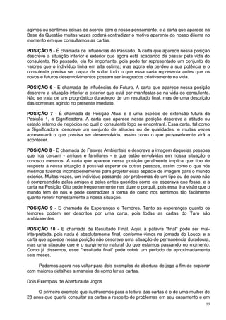 agimos ou sentimos coisas de acordo com o nosso pensamento, e a carta que aparece na
Base da Questão muitas vezes poderá contradizer o motivo aparente do nosso dilema no
momento em que consultamos as cartas.

POSIÇÃO 5 - É chamada de Influências do Passado. A carta que aparece nessa posição
descreve a situação interior e exterior que agora está acabando de passar pela vida do
consulente. No passado, ela foi importante, pois pode ter representado um conjunto de
valores que o indivíduo tinha em alta estima; mas agora ela perdeu a sua potência e o
consulente precisa ser capaz de soltar tudo o que essa carta representa antes que os
novos e futuros desenvolvimentos possam ser integrados criativamente na vida.

POSIÇÃO 6 - É chamada de Influências do Futuro. A carta que aparece nessa posição
descreve a situação interior e exterior que está por manifestar-se na vida do consulente.
Não se trata de um prognóstico duradouro de um resultado final, mas de uma descrição
das correntes agindo no presente imediato.

POSIÇÃO 7 - É chamada de Posição Atual e é uma espécie de extensão futura da
Posição 1, a Significadora. A carta que aparece nessa posição descreve a atitude ou
estado interno de negócios no qual o consulente logo se encontrará. Essa carta, tal como
a Significadora, descreve um conjunto de atitudes ou de qualidades, e muitas vezes
apresentará o que precisa ser desenvolvido, assim como o que provavelmente virá a
acontecer.

POSIÇÃO 8 - É chamada de Fatores Ambientais e descreve a imagem daquelas pessoas
que nos cercam - amigos e familiares - e que estão envolvidas em nossa situação e
conosco mesmos. A carta que aparece nessa posição geralmente implica que tipo de
resposta à nossa situação é possível esperar de outras pessoas, assim como o que nós
mesmos fizemos inconscientemente para projetar essa espécie de imagem para o mundo
exterior. Muitas vezes, um indivíduo passando por problemas de um tipo ou de outro não
é compreendido pelos amigos e pelos entes queridos como ele esperava que fosse, e a
carta na Posição Oito pode frequentemente nos dizer o porquê, pois essa é a visão que o
mundo tem de nós e pode contradizer a forma de como nos sentimos tão facilmente
quanto refletir honestamente a nossa situação.

POSIÇÃO 9 - E chamada de Esperanças e Temores. Tanto as esperanças quanto os
temores podem ser descritos por uma carta, pois todas as cartas do Taro são
ambivalentes.

POSIÇÃO 10 - E chamada de Resultado Final. Aqui, a palavra "final" pode ser mal-
interpretada, pois nada é absolutamente final, conforme vimos na jornada do Louco; e a
carta que aparece nessa posição não descreve uma situação de permanência duradoura,
mas uma situação que é o surgimento natural do que estamos passando no momento.
Como já dissemos, esse "resultado final" pode cobrir um período de aproximadamente
seis meses.

     Podemos agora nos voltar para dois exemplos de abertura de jogo a fim de explorar
com maiores detalhes a maneira de como ler as cartas.

Dois Exemplos de Abertura de Jogos

     O primeiro exemplo que ilustraremos para a leitura das cartas é o de uma mulher de
28 anos que queria consultar as cartas a respeito de problemas em seu casamento e em
                                                                                       99
 