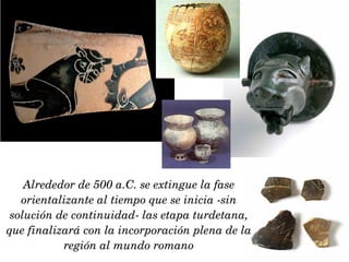 Alrededor de 500 a.C. se extingue la fase orientalizante al tiempo que se inicia -sin solución de continuidad- las etapa turdetana, que finalizará con la incorporación plena de la región al mundo romano 
