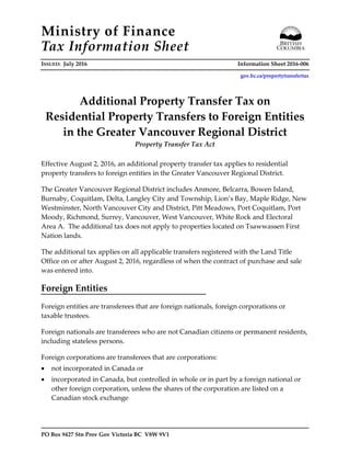 Ministry of Finance
Tax Information Sheet
ISSUED: July 2016 Information Sheet 2016-006
gov.bc.ca/propertytransfertax
PO Box 9427 Stn Prov Gov Victoria BC V8W 9V1
Additional Property Transfer Tax on
Residential Property Transfers to Foreign Entities
in the Greater Vancouver Regional District
Property Transfer Tax Act
Effective August 2, 2016, an additional property transfer tax applies to residential
property transfers to foreign entities in the Greater Vancouver Regional District.
The Greater Vancouver Regional District includes Anmore, Belcarra, Bowen Island,
Burnaby, Coquitlam, Delta, Langley City and Township, Lion’s Bay, Maple Ridge, New
Westminster, North Vancouver City and District, Pitt Meadows, Port Coquitlam, Port
Moody, Richmond, Surrey, Vancouver, West Vancouver, White Rock and Electoral
Area A. The additional tax does not apply to properties located on Tsawwassen First
Nation lands.
The additional tax applies on all applicable transfers registered with the Land Title
Office on or after August 2, 2016, regardless of when the contract of purchase and sale
was entered into.
Foreign Entities
Foreign entities are transferees that are foreign nationals, foreign corporations or
taxable trustees.
Foreign nationals are transferees who are not Canadian citizens or permanent residents,
including stateless persons.
Foreign corporations are transferees that are corporations:
• not incorporated in Canada or
• incorporated in Canada, but controlled in whole or in part by a foreign national or
other foreign corporation, unless the shares of the corporation are listed on a
Canadian stock exchange
 