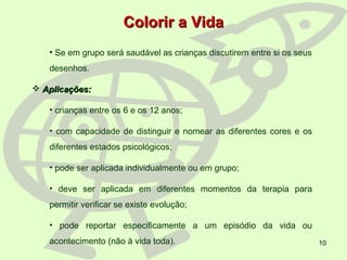 10
Colorir a VidaColorir a Vida
• Se em grupo será saudável as crianças discutirem entre si os seus
desenhos.
 Aplicações:Aplicações:
• crianças entre os 6 e os 12 anos;
• com capacidade de distinguir e nomear as diferentes cores e os
diferentes estados psicológicos;
• pode ser aplicada individualmente ou em grupo;
• deve ser aplicada em diferentes momentos da terapia para
permitir verificar se existe evolução;
• pode reportar especificamente a um episódio da vida ou
acontecimento (não à vida toda).
 