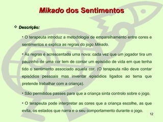 12
MikadoMikado dos Sentimentosdos Sentimentos
 Descrição:Descrição:
• O terapeuta introduz a metodologia de emparelhamento entre cores e
sentimentos e explica as regras do jogo Mikado.
• Às regras é acrescentada uma nova: cada vez que um jogador tira um
pauzinho de uma cor tem de contar um episódio de vida em que tenha
tido o sentimento associado aquela cor. (O terapeuta não deve contar
episódios pessoais mas inventar episódios ligados ao tema que
pretende trabalhar com a criança).
• São permitidos passes para que a criança sinta controlo sobre o jogo.
• O terapeuta pode interpretar as cores que a criança escolhe, as que
evita, os estados que narra e o seu comportamento durante o jogo.
 
