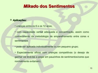 13
MikadoMikado dos Sentimentosdos Sentimentos
 Aplicações:Aplicações:
• crianças entre os 6 e os 12 anos;
• com capacidade verbal adequada e concentração, assim como
conhecimento da metodologia de emparelhamento entre cores e
sentimentos;
• pode ser aplicada individualmente ou em pequeno grupo;
• Especialmente eficaz com crianças competitivas (o desejo de
ganhar vai levá-las a pegar em pauzinhos de sentimentos/cores que
normalmente evitariam).
 