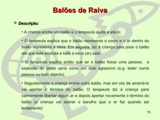 15
 Descrição:Descrição:
• A criança enche um balão e o terapeuta ajuda a atá-lo;
• O terapeuta explica que o balão representa o corpo e o ar dentro do
balão representa a raiva. Em seguida, diz à criança para pisar o balão
até que este expluda e toda a raiva (ar) saia;
• O terapeuta explica então que se o balão fosse uma pessoa, a
explosão do balão seria como um acto agressivo (e.g. bater numa
pessoa ou num objecto).
• Seguidamente a criança enche outro balão, mas em vez de amarrá-lo
vai apertar o término do balão. O terapeuta diz à criança para
calmamente libertar algum ar e depois apertar novamente o término do
balão (a criança vai adorar o barulho que o ar faz quando sai
lentamente)
Balões de RaivaBalões de Raiva
 