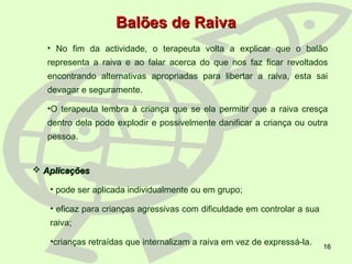 16
• No fim da actividade, o terapeuta volta a explicar que o balão
representa a raiva e ao falar acerca do que nos faz ficar revoltados
encontrando alternativas apropriadas para libertar a raiva, esta sai
devagar e seguramente.
•O terapeuta lembra à criança que se ela permitir que a raiva cresça
dentro dela pode explodir e possivelmente danificar a criança ou outra
pessoa.
Balões de RaivaBalões de Raiva
 AplicaçõesAplicações
• pode ser aplicada individualmente ou em grupo;
• eficaz para crianças agressivas com dificuldade em controlar a sua
raiva;
•crianças retraídas que internalizam a raiva em vez de expressá-la.
 