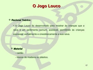 17
O Jogo LoucoO Jogo Louco
 Racional Teórico:Racional Teórico:
• O Jogo Louco foi desenvolvido para mostrar às crianças que a
raiva é um sentimento comum, aceitável, permitindo às crianças
expressar verbalmente e cinestésicamente a sua raiva.
 MaterialMaterial
- cartão
- blocos de madeira ou plástico.
 