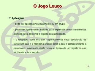 19
 AplicaçõesAplicações
• pode ser aplicada individualmente ou em grupo;
• pode ser ligeiramente alterada para expressar outros sentimentos
além da raiva, tal como a tristeza ou a ansiedade.
• o terapeuta pode escrever separadamente cada declaração de
raiva num post-it e mandar a criança colar o post-it correspondente a
cada bloco, fornecendo deste modo ao terapeuta um registo do que
foi dito durante a sessão.
O Jogo LoucoO Jogo Louco
 