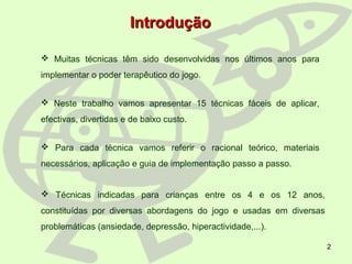 2
 Muitas técnicas têm sido desenvolvidas nos últimos anos para
implementar o poder terapêutico do jogo.
 Neste trabalho vamos apresentar 15 técnicas fáceis de aplicar,
efectivas, divertidas e de baixo custo.
 Para cada técnica vamos referir o racional teórico, materiais
necessários, aplicação e guia de implementação passo a passo.
 Técnicas indicadas para crianças entre os 4 e os 12 anos,
constituídas por diversas abordagens do jogo e usadas em diversas
problemáticas (ansiedade, depressão, hiperactividade,...).
IntroduçãoIntrodução
 