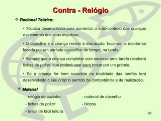 20
Contra - RelógioContra - Relógio
 Racional Teórico:Racional Teórico:
• Técnica desenvolvida para aumentar o auto-controlo das crianças
e o controlo dos seus impulsos;
• O objectivo é a criança resistir à distracção, focar-se e manter-se
focada por um período específico de tempo, na tarefa;
• Sempre que a criança completar com sucesso uma tarefa receberá
fichas de poker, que poderá usar para trocar por um prémio.
• Se a criança for bem sucedida na totalidade das tarefas terá
desenvolvido o seu próprio sentido de competência e de realização.
 MaterialMaterial
- relógio de cozinha - material de desenho
- fichas de poker - blocos
- livros de fácil leitura
 