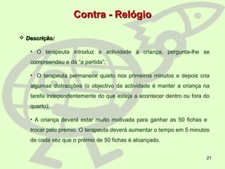 21
 Descrição:Descrição:
• O terapeuta introduz a actividade à criança, pergunta-lhe se
compreendeu e dá “a partida”;
• O terapeuta permanece quieto nos primeiros minutos e depois cria
algumas distracções (o objectivo da actividade é manter a criança na
tarefa independentemente do que esteja a acontecer dentro ou fora do
quarto);
• A criança deverá estar muito motivada para ganhar as 50 fichas e
trocar pelo prémio. O terapeuta deverá aumentar o tempo em 5 minutos
de cada vez que o prémio de 50 fichas é alcançado.
Contra - RelógioContra - Relógio
 
