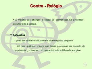 22
 AplicaçõesAplicações
• pode ser usada individualmente ou num grupo pequeno.
• útil para qualquer criança que tenha problemas de controlo de
impulsos (e.g. crianças com hiperactividade e défice de atenção).
• A maioria das crianças é capaz de permanecer na actividade
durante toda a sessão.
Contra - RelógioContra - Relógio
 