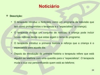 24
 Descrição:
• O terapeuta introduz o Noticiário como um programa de televisão que
tem como protagonistas o terapeuta e o “especialista” (a criança);
• O terapeuta divulga um conjunto de notícias; a criança pode incluir
novas notícias desde que estas sigam o tema do programa;
• O terapeuta introduz a primeira história e reforça que a criança é o
especialista para aquele dia;
• Depois da introdução da primeira história o terapeuta refere que está
alguém ao telefone com uma questão para o “especialista”. O terapeuta
muda a sua voz personificando quem está ao telefone;
Noticiário
 