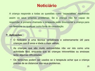 25
A criança responde a todas as questões como “especialista” resolvendo
assim os seus próprios problemas. Se a criança não for capaz de
responder à primeira chamada o terapeuta pode direccionar a criança para
um fantoche ou qualquer outra fonte de consolação.
 Aplicações
• O Noticiário é uma técnica verbalizada e extremamente útil para
crianças com 6 anos e idade e mais velhos;
• As crianças que são muito extrovertidas irão ver isto como uma
actividade fácil, enquanto que as crianças introvertidas ou ansiosas
terão algumas dificuldades.
• Os fantoches podem ser usados se o terapeuta achar que a criança
precisa de se distanciar dos seus problemas.
Noticiário
 