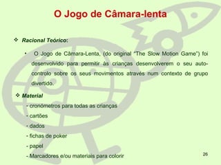26
O Jogo de Câmara-lenta
 Racional Teórico:
• O Jogo de Câmara-Lenta, (do original “The Slow Motion Game”) foi
desenvolvido para permitir às crianças desenvolverem o seu auto-
controlo sobre os seus movimentos através num contexto de grupo
divertido.
 Material
- cronómetros para todas as crianças
- cartões
- dados
- fichas de poker
- papel
- Marcadores e/ou materiais para colorir
 