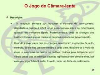 27
O Jogo de Câmara-lenta
 Descrição:
• O terapeuta começa por introduzir o conceito de auto-controlo,
discutindo o quanto é difícil ter-se auto-controlo sobre os movimentos
quando nos movemos rápido. Posteriormente, pede às crianças que
ilustrem como é que as coisas se parecem quando se movem rápido.
• Quando estiver claro que as crianças entenderam o conceito de auto-
controlo, dá-se-lhes um cronómetro a cada uma, dispôem-se à volta da
mesa e coloca-se no centro os cartões, criados pelo terapeuta, com
várias cenas que as crianças deverão representar em câmara-lenta, por
exemplo, jogar futebol, saltar à corda, fazer um teste de matemática.
 