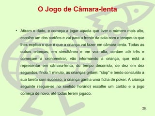 28
O Jogo de Câmara-lenta
• Atiram o dado, e começa a jogar aquela que tiver o número mais alto,
escolhe um dos cartões e vai para a frente da sala com o terapeuta que
lhes explica o que é que a criança vai fazer em câmara-lenta. Todas as
outras crianças, em simultâneo e em voz alta, contam até três e
começam a cronometrar, vão informando a criança, que está a
representar em câmara-lenta, do tempo decorrido, de dez em dez
segundos, findo 1 minuto, as crianças gritam: “stop” e tendo concluído a
sua tarefa com sucesso, a criança ganha uma ficha de poker. A criança
seguinte (segue-se no sentido horário) escolhe um cartão e o jogo
começa de novo, até todas terem jogado.
 