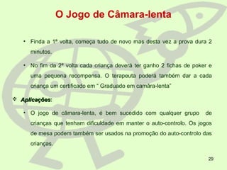 29
O Jogo de Câmara-lenta
• Finda a 1ª volta, começa tudo de novo mas desta vez a prova dura 2
minutos.
• No fim da 2ª volta cada criança deverá ter ganho 2 fichas de poker e
uma pequena recompensa. O terapeuta poderá também dar a cada
criança um certificado em “ Graduado em camâra-lenta”
 AplicaçõesAplicações:
• O jogo de câmara-lenta, é bem sucedido com qualquer grupo de
crianças que tenham dificuldade em manter o auto-controlo. Os jogos
de mesa podem também ser usados na promoção do auto-controlo das
crianças.
 