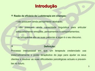 3
 Razão da eficácia da Ludoterapia em crianças:
• não possuem ainda pensamento abstracto;
• não possuem ainda capacidade linguística para articular
adequadamente emoções, pensamentos e comportamentos;
• os brinquedos são as suas palavras e jogar é o seu discurso.
IntroduçãoIntrodução
 Definição:
Processo interpessoal em que um terapeuta credenciado usa
sistematicamente o poder terapêutico do jogo para ajudar os seus
clientes a resolver as suas dificuldades psicológicas actuais e preveni-
las no futuro.
 