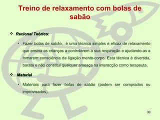 30
Treino de relaxamento com bolas de
sabão
 Racional TeóricoRacional Teórico:
• Fazer bolas de sabão, é uma técnica simples e eficaz de relaxamento
que ensina as crianças a controlarem a sua respiração e ajudando-as a
tomarem consciência da ligação mente-corpo. Esta técnica é divertida,
barata e não constitui qualquer ameaça na interacção como terapeuta.
 MaterialMaterial
• Materiais para fazer bolas de sabão (podem ser comprados ou
improvisados).
 