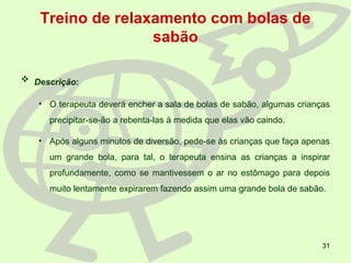 31
Treino de relaxamento com bolas de
sabão
 Descrição:
• O terapeuta deverá encher a sala de bolas de sabão, algumas crianças
precipitar-se-ão a rebenta-las à medida que elas vão caindo.
• Após alguns minutos de diversão, pede-se às crianças que faça apenas
um grande bola, para tal, o terapeuta ensina as crianças a inspirar
profundamente, como se mantivessem o ar no estômago para depois
muito lentamente expirarem fazendo assim uma grande bola de sabão.
 