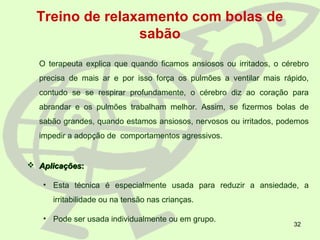 32
Treino de relaxamento com bolas de
sabão
O terapeuta explica que quando ficamos ansiosos ou irritados, o cérebro
precisa de mais ar e por isso força os pulmões a ventilar mais rápido,
contudo se se respirar profundamente, o cérebro diz ao coração para
abrandar e os pulmões trabalham melhor. Assim, se fizermos bolas de
sabão grandes, quando estamos ansiosos, nervosos ou irritados, podemos
impedir a adopção de comportamentos agressivos.
 AplicaçõesAplicações::
• Esta técnica é especialmente usada para reduzir a ansiedade, a
irritabilidade ou na tensão nas crianças.
• Pode ser usada individualmente ou em grupo.
 