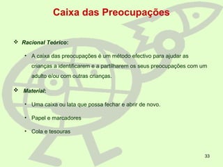 33
Caixa das Preocupações
 Racional Teórico:
• A caixa das preocupações é um método efectivo para ajudar as
crianças a identificarem e a partilharem os seus preocupações com um
adulto e/ou com outras crianças.
 Material:
• Uma caixa ou lata que possa fechar e abrir de novo.
• Papel e marcadores
• Cola e tesouras
 