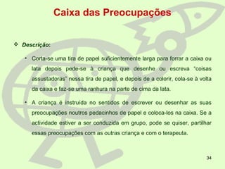 34
Caixa das Preocupações
 Descrição:
• Corta-se uma tira de papel suficientemente larga para forrar a caixa ou
lata depois pede-se à criança que desenhe ou escreva “coisas
assustadoras” nessa tira de papel, e depois de a colorir, cola-se à volta
da caixa e faz-se uma ranhura na parte de cima da lata.
• A criança é instruída no sentidos de escrever ou desenhar as suas
preocupações noutros pedacinhos de papel e coloca-los na caixa. Se a
actividade estiver a ser conduzida em grupo, pode se quiser, partilhar
essas preocupações com as outras criança e com o terapeuta.
 