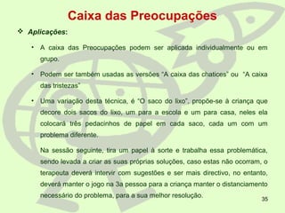 35
Caixa das Preocupações
 Aplicações:
• A caixa das Preocupações podem ser aplicada individualmente ou em
grupo.
• Podem ser também usadas as versões “A caixa das chatices” ou “A caixa
das tristezas”
• Uma variação desta técnica, é “O saco do lixo”, propõe-se à criança que
decore dois sacos do lixo, um para a escola e um para casa, neles ela
colocará três pedacinhos de papel em cada saco, cada um com um
problema diferente.
Na sessão seguinte, tira um papel à sorte e trabalha essa problemática,
sendo levada a criar as suas próprias soluções, caso estas não ocorram, o
terapeuta deverá intervir com sugestões e ser mais directivo, no entanto,
deverá manter o jogo na 3a pessoa para a criança manter o distanciamento
necessário do problema, para a sua melhor resolução.
 