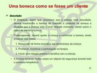 37
Uma boneca como se fosse um cliente
 DescriçãoDescrição::
• O terapeuta, assim que reconhece que a criança está assustada,
deverá mostrar-lhe a boneca de imediato e projectar na boneca a
situação que a criança está a viver naquele momento, dando assim o
papel de cliente à boneca.
• Posteriormente, deverá ajudar à criança a conformar a boneca, tendo
presente três metas:
1. Responder de forma empática aos sentimentos da criança.
2. Promover, incentivar a participação na terapia.
3. Iniciar uma relação positiva e benéfica com a criança.
• A boneca torna-se muitas vezes um objecto de segurança durante todo
o processo terapêutico.
 
