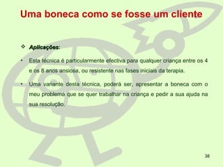 38
Uma boneca como se fosse um cliente
 AplicaçõesAplicações:
• Esta técnica é particularmente efectiva para qualquer criança entre os 4
e os 8 anos ansiosa, ou resistente nas fases iniciais da terapia.
• Uma variante desta técnica, poderá ser, apresentar a boneca com o
meu problema que se quer trabalhar na criança e pedir a sua ajuda na
sua resolução.
 