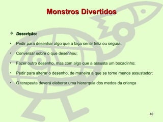 40
Monstros DivertidosMonstros Divertidos
 Descrição:Descrição:
• Pedir para desenhar algo que a faça sentir feliz ou segura;
• Conversar sobre o que desenhou;
• Fazer outro desenho, mas com algo que a assusta um bocadinho;
• Pedir para alterar o desenho, de maneira a que se torne menos assustador;
• O terapeuta deverá elaborar uma hierarquia dos medos da criança
 