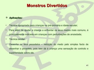 41
Monstros DivertidosMonstros Divertidos
 Aplicações:Aplicações:
• Técnica apropriada para crianças na pré-primária e idade escolar;
• Para além de ajudar a criança a enfrentar os seus medos mais comuns, é
principalmente indicada em crianças com perturbações de ansiedade;
• Técnica similar:
- Desenha os teus pesadelos – redução do medo pelo simples facto de
desenhar o pesadelo, pois isso dá à criança uma sensação de controlo e
superioridade sobre ele.
 