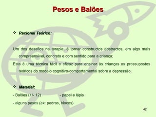 42
Pesos e BalõesPesos e Balões
 Racional Teórico:Racional Teórico:
Um dos desafios na terapia, é tornar constructos abstractos, em algo mais
compreensível, concreto e com sentido para a criança;
Esta é uma técnica fácil e eficaz para ensinar às crianças os pressupostos
teóricos do modelo cognitivo-comportamental sobre a depressão.
 Material:Material:
- Balões (+/- 12) - papel e lápis
- alguns pesos (ex: pedras, blocos)
 