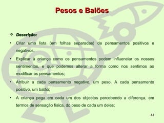 43
Pesos e BalõesPesos e Balões
 Descrição:Descrição:
• Criar uma lista (em folhas separadas) de pensamentos positivos e
negativos;
• Explicar à criança como os pensamentos podem influenciar os nossos
sentimentos, e que podemos alterar a forma como nos sentimos ao
modificar os pensamentos;
• Atribuir a cada pensamento negativo, um peso. A cada pensamento
positivo, um balão;
• A criança pega em cada um dos objectos percebendo a diferença, em
termos de sensação física, do peso de cada um deles;
 