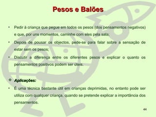 44
Pesos e BalõesPesos e Balões
• Pedir à criança que pegue em todos os pesos (dos pensamentos negativos)
e que, por uns momentos, caminhe com eles pela sala;
• Depois de pousar os objectos, pede-se para falar sobre a sensação de
estar sem os pesos;
• Discutir a diferença entre os diferentes pesos e explicar o quanto os
pensamentos positivos podem ser úteis.
 Aplicações:Aplicações:
• É uma técnica bastante útil em crianças deprimidas, no entanto pode ser
utiliza com qualquer criança, quando se pretende explicar a importância dos
pensamentos.
 