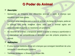 46
O Poder do AnimalO Poder do Animal
 Descrição:Descrição:
• Apresentar as imagens dos diferentes animais e pedir à criança que
escolha o que mais gosta;
• Construir uma máscara com a cara do animal. Ao longo da terapia, pede-se
à criança que tente imaginar como será que o animal agiria em
determinadas situações ou resolveria um problema;
• Ao recorrer ao animal, o terapeuta estará a ajudar a criança a aprofundar e
a internalizar, as competências e atributos que ela própria projectou no
animal.
 Aplicações:Aplicações:
• É uma técnica bastante eficaz em crianças que consigam beneficiar de uma
introjeção (≈identificação) positiva;
• Técnicas similares: o Shazam e o Super Me.
 