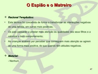 47
O Espião e o MatreiroO Espião e o Matreiro
 Racional Terapêutico:Racional Terapêutico:
• Esta técnica foi concebida de forma a transformar as interacções negativas
de uma família, em outras mais positivas;
• Os pais passarão a prestar mais atenção às qualidades dos seus filhos e a
valorizar o bom comportamento;
• As crianças acabam por perceber que conseguem mais atenção se agirem
de uma forma mais positiva, do que quando têm atitudes negativas.
 Material:Material:
- Nenhum
 