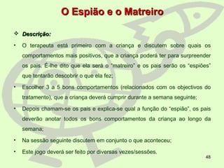 48
O Espião e o MatreiroO Espião e o Matreiro
 Descrição:Descrição:
• O terapeuta está primeiro com a criança e discutem sobre quais os
comportamentos mais positivos, que a criança poderá ter para surpreender
os pais. É-lhe dito que ela será o “matreiro” e os pais serão os “espiões”
que tentarão descobrir o que ela fez;
• Escolher 3 a 5 bons comportamentos (relacionados com os objectivos do
tratamento), que a criança deverá cumprir durante a semana seguinte;
• Depois chamam-se os pais e explica-se qual a função do “espião”, os pais
deverão anotar todos os bons comportamentos da criança ao longo da
semana;
• Na sessão seguinte discutem em conjunto o que aconteceu;
• Este jogo deverá ser feito por diversas vezes/sessões.
 