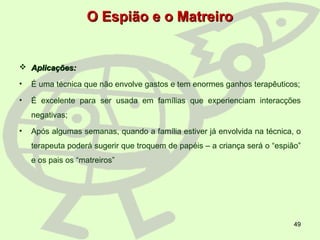 49
O Espião e o MatreiroO Espião e o Matreiro
 Aplicações:Aplicações:
• É uma técnica que não envolve gastos e tem enormes ganhos terapêuticos;
• É excelente para ser usada em famílias que experienciam interacções
negativas;
• Após algumas semanas, quando a família estiver já envolvida na técnica, o
terapeuta poderá sugerir que troquem de papéis – a criança será o “espião”
e os pais os “matreiros”
 