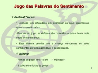 5
 Racional Teórico:Racional Teórico:
• Crianças têm dificuldade em expressar os seus sentimentos
quando questionadas.
•Quando em jogo, as defesas são reduzidas e estas falam mais
sobre os sentimentos.
• Esta técnica permite que a criança comunique os seus
sentimentos de forma agradável e descontraída.
 MaterialMaterial
- Folhas de papel 10 x 15 cm - 1 marcador
- 1 caixa com fichas de poker
Jogo das Palavras do SentimentoJogo das Palavras do Sentimento
 