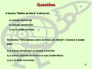 50
QuestõesQuestões
A técnica “Balões de Raiva” é eficaz em:A técnica “Balões de Raiva” é eficaz em:
a) crianças agressivasa) crianças agressivas
b) crianças hiperactivasb) crianças hiperactivas
c) a) e b) estão correctasc) a) e b) estão correctas
Na técnica “Uma boneca como se fosse um cliente” a boneca é usadaNa técnica “Uma boneca como se fosse um cliente” a boneca é usada
para:para:
a) a criança descarregar na boneca a sua fúriaa) a criança descarregar na boneca a sua fúria
b) a criança projectar na boneca as suas problemáticasb) a criança projectar na boneca as suas problemáticas
c) a) e b) estão incorrectasc) a) e b) estão incorrectas
 