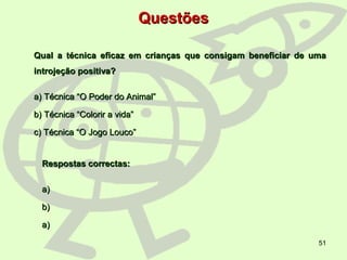 51
QuestõesQuestões
Qual a técnica eficaz em crianças que consigam beneficiar de umaQual a técnica eficaz em crianças que consigam beneficiar de uma
introjeção positiva?introjeção positiva?
a) Técnica “O Poder do Animal”a) Técnica “O Poder do Animal”
b) Técnica “Colorir a vida”b) Técnica “Colorir a vida”
c) Técnica “O Jogo Louco”c) Técnica “O Jogo Louco”
Respostas correctas:Respostas correctas:
a)a)
b)b)
a)a)
 