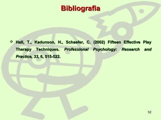 52
BibliografiaBibliografia
 Hall, T., Kadunson, H., Schaefer, C. (2002) Fifteen Effective PlayHall, T., Kadunson, H., Schaefer, C. (2002) Fifteen Effective Play
Therapy Techniques.Therapy Techniques. Professional Psychology: Research andProfessional Psychology: Research and
Practice, 33,Practice, 33, 6, 515-522.6, 515-522.
 