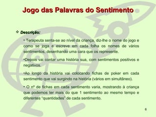 6
 Descrição:Descrição:
• Terapeuta senta-se ao nível da criança, diz-lhe o nome do jogo e
como se joga e escreve em cada folha os nomes de vários
sentimentos, desenhando uma cara que os represente.
•Depois vai contar uma história sua, com sentimentos positivos e
negativos.
•Ao longo da história vai colocando fichas de poker em cada
sentimento que vai surgindo na história (vários em simultâneo).
• O nº de fichas em cada sentimento varia, mostrando à criança
que podemos ter mais do que 1 sentimento ao mesmo tempo e
diferentes “quantidades” de cada sentimento.
Jogo das Palavras do SentimentoJogo das Palavras do Sentimento
 