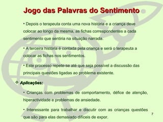 7
• Depois o terapeuta conta uma nova história e a criança deve
colocar ao longo da mesma, as fichas correspondentes a cada
sentimento que sentiria na situação narrada.
• A terceira história é contada pela criança e será o terapeuta a
colocar as fichas nos sentimentos.
• Este processo repete-se até que seja possível a discussão das
principais questões ligadas ao problema existente.
 Aplicações:Aplicações:
• Crianças com problemas de comportamento, défice de atenção,
hiperactividade e problemas de ansiedade.
• Interessante para trabalhar e discutir com as crianças questões
que são para elas demasiado difíceis de expor.
Jogo das Palavras do SentimentoJogo das Palavras do Sentimento
 