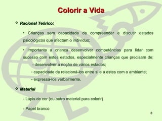 8
Colorir a VidaColorir a Vida
 Racional Teórico:Racional Teórico:
• Crianças sem capacidade de compreender e discutir estados
psicológicos que afectam o indivíduo;
• Importante a criança desenvolver competências para lidar com
sucesso com estes estados, especialmente crianças que precisam de:
- desenvolver a noção de vários estados;
- capacidade de relacioná-los entre si e a estes com o ambiente;
- expressá-los verbalmente.
 MaterialMaterial
- Lápis de cor (ou outro material para colorir)
- Papel branco
 