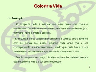 9
Colorir a VidaColorir a Vida
 Descrição:Descrição:
• O terapeuta pede à criança para criar pares com cores e
sentimentos. Deve fazer corresponder uma cor a um sentimento (p.e.
vermelho–raiva e amarelo-alegria).
• Em seguida, dá-se papel branco à criança e pede-se que o desenhe
com as formas que quiser, pintando cada forma com a cor
correspondente a cada sentimento, sendo que cada forma e cor
representam um sentimento que ela sentiu durante a sua vida.
• Depois, terapeuta e criança, discutem o desenho centrando-se em
cada evento da vida e a cor que lhe foi dado.
 