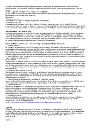 Embora a diferença entre os gêneros tenha se mantido, com jovens do gênero masculino consumindo mais
frequentemente e pesadamente álcool do que as do gênero feminino, essa disparidade tem se tornado cada vez
menor.
Garotos e garotas têm as mesmas motivações para beber
De fato, algumas evidências apontam que os motivos atribuídos pelos jovens de ambos os gêneros para consumir
bebidas alcoólicas têm sido muito parecidos.
Motivações:
- Pressão de pares;
- Necessidade de perder as inibições e aproveitar mais o tempo;
- Vontade de ficar “alto”.
Essas são as três principais razões entre homens e mulheres jovens para fazer uso de bebidas. Também,
correntemente jovens de ambos os gêneros frequentam os mesmos ambientes, são menos sujeitos às críticas devido
a comportamentos relacionados ao beber, sustentam crenças mais liberais e assumem plena igualdade de posições.
Ser adolescente é um fator de risco
À medida que as crianças se desenvolvem para a fase da adolescência, múltiplas modificações físicas, psicológicas
e de estilo de vida acontecem. Transições no desenvolvimento têm sido associadas com o recrudescimento ou
mesmo início do consumo de álcool, o que também tem sido visto na transição para a terceira idade. De qualquer
forma, simplesmente o fato de ser um adolescente, pode ser considerado um fator de risco estático tanto para o início
do consumo de bebidas alcoólicas quanto para o consumo pesado delas.
Principais fatores relacionados à experimentação precoce de bebidas alcoólicas:
1º) Tomada de risco
As conexões cerebrais estão em contínuo desenvolvimento nessa fase da vida, e a busca por estímulos ou
sensações tem sido associada com esse fato. Para alguns adolescentes, a busca intensa por excitação ou estímulos
pode incluir a experimentação de bebidas alcoólicas e as atividades associadas com esse uso. Segundo pesquisas
populacionais, quanto mais precoce é o consumo regular de bebidas alcoólicas, mais cedo é o início da vida sexual,
menor é o tempo dedicado aos estudos, e mais frequente é a experimentação de outras substâncias. Modificações
no desenvolvimento físico, incluindo hormonais e cerebrais, podem estar relacionadas com o comportamento muitas
vezes impulsivo de adolescentes.
2º) Expectativas
O modo como as pessoas enxergam o consumo de bebidas alcoólicas e seus efeitos influencia o padrão de uso. Um
adolescente que espera que, ao beber, sinta-se mais descontraído, sociável, desejável em determinado grupo, fará o
uso. Crenças sobre o álcool e seus efeitos são estabelecidas antes mesmo da adolescência. Comumente, antes dos
9 anos de idade, a criança tem crenças negativas a respeito do uso de bebidas; entretanto, depois dos 12 anos essas
crenças mudam.
3º) Sensibilidade e tolerância ao álcool
Diferenças entre o cérebro de um adulto e de um adolescente podem explicar, pelo menos parcialmente, porque
jovens conseguem consumir doses bastante altas de bebidas alcoólicas quando comparado a adultos. Também,
experiências novas, influência de pares, expectativas positivas diante desse uso colaboram intensamente para o
desenvolvimento de tolerância;
4º) Características de personalidade e presença de transtornos mentais
Jovens ansiosos, deprimidos, hiperativos, com características de grande busca por novidade e, com dificuldades de
evitar riscos, estão em maior risco de consumo regular e pesado de bebidas em idade precoce;
5º) Fatores hereditários
Ser filho de alcoolista ou ter vários membros familiares portadores de alcoolismo coloca os jovens em maior risco de
desenvolver problemas com o uso de bebidas. Filhos de alcoolistas têm risco de 4 a 10 vezes maior para
manifestarem problemas com o uso de bebidas, quando comparados a jovens sem antecedentes familiares de
problemas com o consumo de álcool. Também, mais recentemente, alguns genes têm sido relacionados com o
desenvolvimento do alcoolismo e de comportamentos nocivos relacionados ao consumo de bebidas;
6º) Influência ambiental
Certamente, fatores genéticos sozinhos não explicam o desenvolvimento do comportamento nocivo em relação ao
álcool. Influência dos colegas ou pares e pais que mantêm uma visão positiva sobre o consumo de bebidas
influenciarão o uso de álcool pelos filhos.
FONTE: http://www2.uol.com.br/vyaestelar/consumo_de_alcool_entre_jovens.htm
Tema 10
A partir da leitura dos textos motivadores seguintes e com base nos conhecimentos construídos ao longo de sua
formação, redija texto dissertativo-argumentativo em norma padrão da língua portuguesa sobre o tema: Maioridade
penal no Brasil: um problema social, apresentando proposta de intervenção, que respeite os direitos humanos.
Selecione, organize e relacione, de forma coerente e coesa, argumentos e fatos para defesa de seu
ponto de vista.
TEXTO I
 