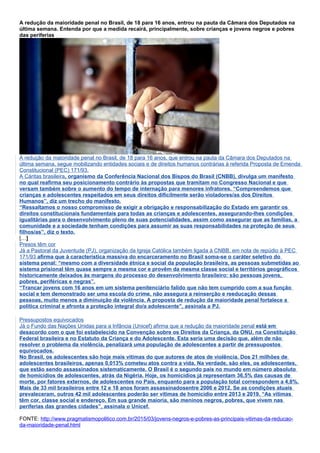 A redução da maioridade penal no Brasil, de 18 para 16 anos, entrou na pauta da Câmara dos Deputados na
última semana. Entenda por que a medida recairá, principalmente, sobre crianças e jovens negros e pobres
das periferias
A redução da maioridade penal no Brasil, de 18 para 16 anos, que entrou na pauta da Câmara dos Deputados na
última semana, segue mobilizando entidades sociais e de direitos humanos contrárias à referida Proposta de Emenda
Constitucional (PEC) 171/93.
A Cáritas brasileira, organismo da Conferência Nacional dos Bispos do Brasil (CNBB), divulga um manifesto
no qual reafirma seu posicionamento contrário às propostas que tramitam no Congresso Nacional e que
versam também sobre o aumento do tempo de internação para menores infratores. “Compreendemos que
crianças e adolescentes respeitados em seus direitos dificilmente serão violadores/as dos Direitos
Humanos”, diz um trecho do manifesto.
“Ressaltamos o nosso compromisso de exigir a obrigação e responsabilização do Estado em garantir os
direitos constitucionais fundamentais para todas as crianças e adolescentes, assegurando-lhes condições
igualitárias para o desenvolvimento pleno de suas potencialidades, assim como assegurar que as famílias, a
comunidade e a sociedade tenham condições para assumir as suas responsabilidades na proteção de seus
filhos/as”, diz o texto.
[…]
Presos têm cor
Já a Pastoral da Juventude (PJ), organização da Igreja Católica também ligada à CNBB, em nota de repúdio à PEC
171/93 afirma que à característica massiva do encarceramento no Brasil soma-se o caráter seletivo do
sistema penal: “mesmo com a diversidade étnica e social da população brasileira, as pessoas submetidas ao
sistema prisional têm quase sempre a mesma cor e provêm da mesma classe social e territórios geográficos
historicamente deixados às margens do processo do desenvolvimento brasileiro: são pessoas jovens,
pobres, periféricas e negras”.
“Trancar jovens com 16 anos em um sistema penitenciário falido que não tem cumprido com a sua função
social e tem demonstrado ser uma escola do crime, não assegura a reinserção e reeducação dessas
pessoas, muito menos a diminuição da violência. A proposta de redução da maioridade penal fortalece a
política criminal e afronta a proteção integral do/a adolescente”, assinala a PJ.
Pressupostos equivocados
Já o Fundo das Nações Unidas para a Infância (Unicef) afirma que a redução da maioridade penal está em
desacordo com o que foi estabelecido na Convenção sobre os Direitos da Criança, da ONU, na Constituição
Federal brasileira e no Estatuto da Criança e do Adolescente. Esta seria uma decisão que, além de não
resolver o problema da violência, penalizará uma população de adolescentes a partir de pressupostos
equivocados.
No Brasil, os adolescentes são hoje mais vítimas do que autores de atos de violência. Dos 21 milhões de
adolescentes brasileiros, apenas 0,013% cometeu atos contra a vida. Na verdade, são eles, os adolescentes,
que estão sendo assassinados sistematicamente. O Brasil é o segundo país no mundo em número absoluto
de homicídios de adolescentes, atrás da Nigéria. Hoje, os homicídios já representam 36,5% das causas de
morte, por fatores externos, de adolescentes no País, enquanto para a população total correspondem a 4,8%.
Mais de 33 mil brasileiros entre 12 e 18 anos foram assassinadosentre 2006 e 2012. Se as condições atuais
prevaleceram, outros 42 mil adolescentes poderão ser vítimas de homicídio entre 2013 e 2019. “As vítimas
têm cor, classe social e endereço. Em sua grande maioria, são meninos negros, pobres, que vivem nas
periferias das grandes cidades”, assinala o Unicef.
FONTE: http://www.pragmatismopolitico.com.br/2015/03/jovens-negros-e-pobres-as-principais-vitimas-da-reducao-
da-maioridade-penal.html
 